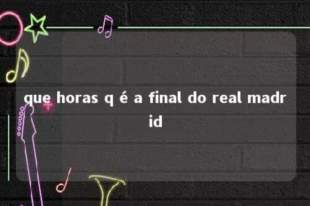 que horas q é a final do real madrid 